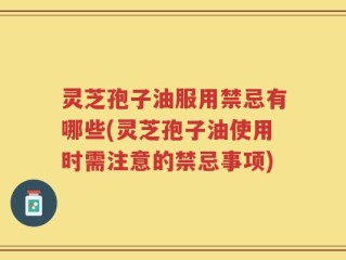 灵芝孢子油服用禁忌有哪些(灵芝孢子油使用时需注意的禁忌事项)