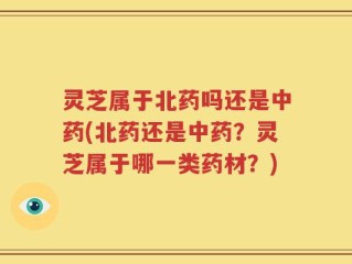 灵芝属于北药吗还是中药(北药还是中药？灵芝属于哪一类药材？)