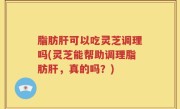 脂肪肝可以吃灵芝调理吗(灵芝能帮助调理脂肪肝，真的吗？)