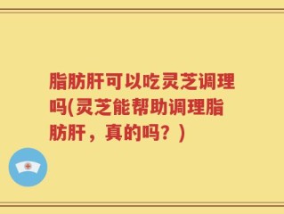 脂肪肝可以吃灵芝调理吗(灵芝能帮助调理脂肪肝，真的吗？)
