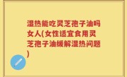 湿热能吃灵芝孢子油吗女人(女性适宜食用灵芝孢子油缓解湿热问题)