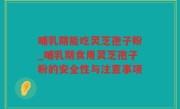 哺乳期能吃灵芝孢子粉_哺乳期食用灵芝孢子粉的安全性与注意事项
