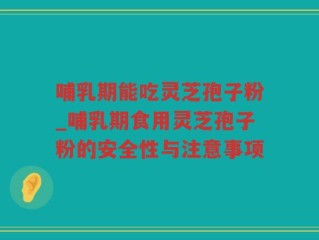 哺乳期能吃灵芝孢子粉_哺乳期食用灵芝孢子粉的安全性与注意事项