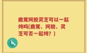 鹿茸阿胶灵芝可以一起炖吗(鹿茸、阿胶、灵芝可否一起炖？)