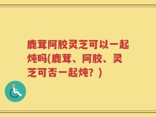 鹿茸阿胶灵芝可以一起炖吗(鹿茸、阿胶、灵芝可否一起炖？)