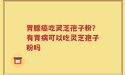 胃腺癌吃灵芝孢子粉？有胃病可以吃灵芝孢子粉吗