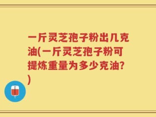 一斤灵芝孢子粉出几克油(一斤灵芝孢子粉可提炼重量为多少克油？)