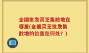 全国批发灵芝集散地在哪里(全国灵芝批发集散地的位置在何处？)
