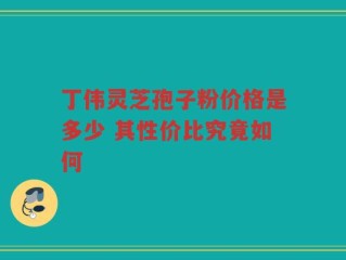 丁伟灵芝孢子粉价格是多少 其性价比究竟如何