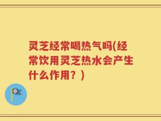 灵芝经常喝热气吗(经常饮用灵芝热水会产生什么作用？)