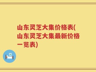 山东灵芝大集价格表(山东灵芝大集最新价格一览表)
