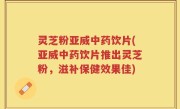 灵芝粉亚威中药饮片(亚威中药饮片推出灵芝粉，滋补保健效果佳)