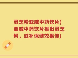 灵芝粉亚威中药饮片(亚威中药饮片推出灵芝粉，滋补保健效果佳)