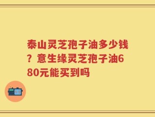 泰山灵芝孢子油多少钱？意生缘灵芝孢子油680元能买到吗