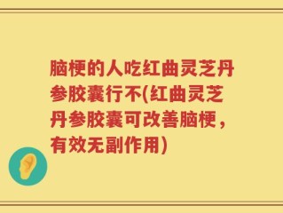 脑梗的人吃红曲灵芝丹参胶囊行不(红曲灵芝丹参胶囊可改善脑梗，有效无副作用)