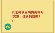 灵芝可以当炖肉调料吗(灵芝：炖肉的新宠？)