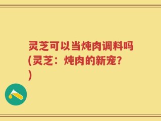 灵芝可以当炖肉调料吗(灵芝：炖肉的新宠？)