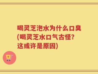 喝灵芝泡水为什么口臭(喝灵芝水口气古怪？这或许是原因)
