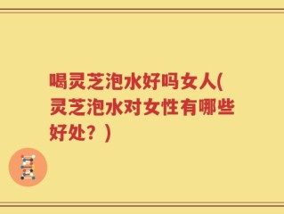 喝灵芝泡水好吗女人(灵芝泡水对女性有哪些好处？)