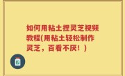 如何用粘土捏灵芝视频教程(用粘土轻松制作灵芝，百看不厌！)