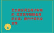 怎么联合灵芝孢子粉用药_灵芝孢子粉联合用药方案：提升疗效与安全性