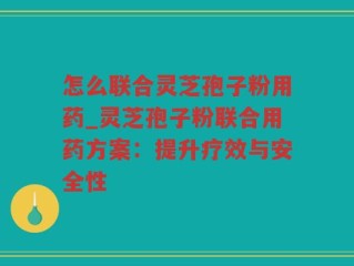 怎么联合灵芝孢子粉用药_灵芝孢子粉联合用药方案：提升疗效与安全性