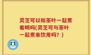 灵芝可以和茶叶一起煮着喝吗(灵芝可与茶叶一起煮来饮用吗？)