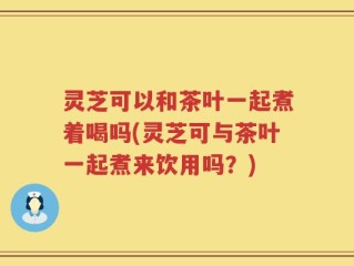 灵芝可以和茶叶一起煮着喝吗(灵芝可与茶叶一起煮来饮用吗？)