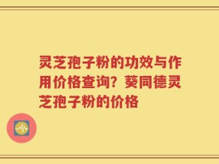 灵芝孢子粉的功效与作用价格查询？葵同德灵芝孢子粉的价格