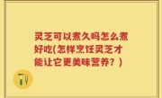 灵芝可以煮久吗怎么煮好吃(怎样烹饪灵芝才能让它更美味营养？)