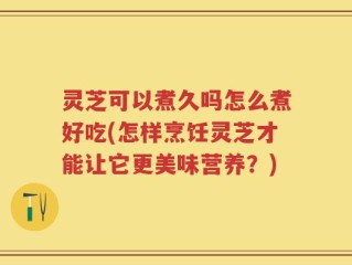 灵芝可以煮久吗怎么煮好吃(怎样烹饪灵芝才能让它更美味营养？)