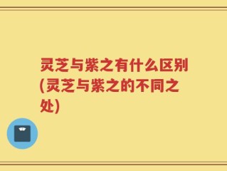 灵芝与紫之有什么区别(灵芝与紫之的不同之处)