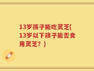 13岁孩子能吃灵芝(13岁以下孩子能否食用灵芝？)