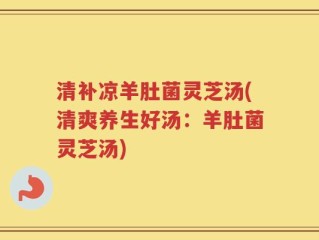 清补凉羊肚菌灵芝汤(清爽养生好汤：羊肚菌灵芝汤)