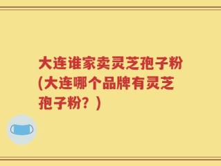 大连谁家卖灵芝孢子粉(大连哪个品牌有灵芝孢子粉？)