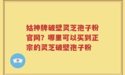 姑神牌破壁灵芝孢子粉官网？哪里可以买到正宗的灵芝破壁孢子粉