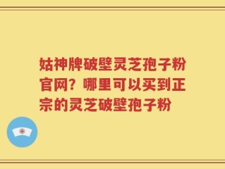 姑神牌破壁灵芝孢子粉官网？哪里可以买到正宗的灵芝破壁孢子粉