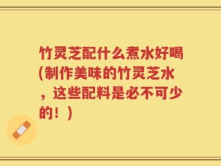 竹灵芝配什么煮水好喝(制作美味的竹灵芝水，这些配料是必不可少的！)