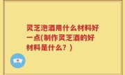 灵芝泡酒用什么材料好一点(制作灵芝酒的好材料是什么？)