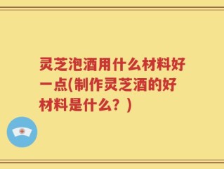 灵芝泡酒用什么材料好一点(制作灵芝酒的好材料是什么？)