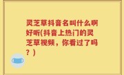 灵芝草抖音名叫什么啊好听(抖音上热门的灵芝草视频，你看过了吗？)
