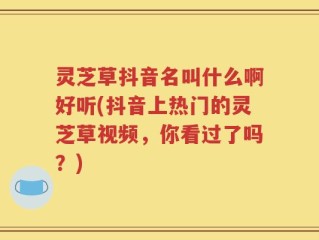 灵芝草抖音名叫什么啊好听(抖音上热门的灵芝草视频，你看过了吗？)