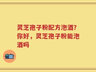 灵芝孢子粉配方泡酒？你好，灵芝孢子粉能泡酒吗