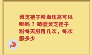 灵芝孢子粉血压高可以喝吗 ？破壁灵芝孢子粉每天服用几次，每次服多少