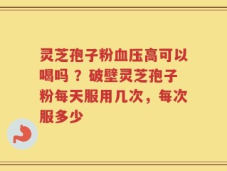 灵芝孢子粉血压高可以喝吗 ？破壁灵芝孢子粉每天服用几次，每次服多少