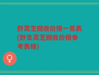 野灵芝回收价格一览表(野生灵芝回收价格参考表格)