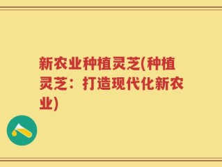 新农业种植灵芝(种植灵芝：打造现代化新农业)