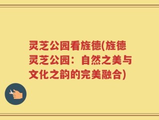 灵芝公园看旌德(旌德灵芝公园：自然之美与文化之韵的完美融合)