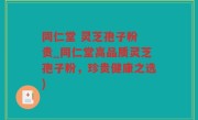 同仁堂 灵芝孢子粉 贵_同仁堂高品质灵芝孢子粉,珍贵健康之选)
