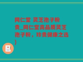 同仁堂 灵芝孢子粉 贵_同仁堂高品质灵芝孢子粉，珍贵健康之选)